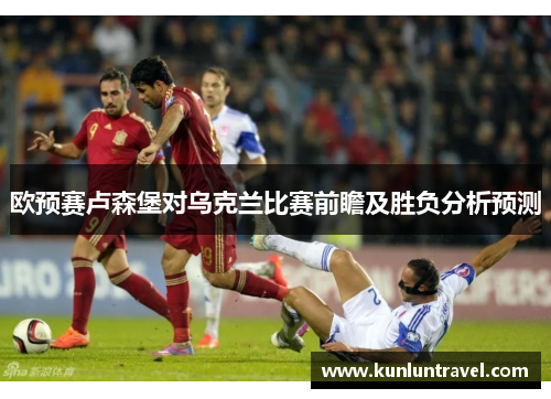 欧预赛卢森堡对乌克兰比赛前瞻及胜负分析预测