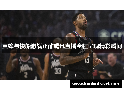 黄蜂与快船激战正酣腾讯直播全程呈现精彩瞬间