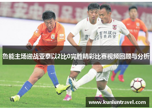 鲁能主场迎战亚泰以2比0完胜精彩比赛视频回顾与分析