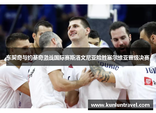 东契奇与约基奇激战国际赛斯洛文尼亚险胜塞尔维亚晋级决赛