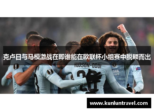 克卢日与马模激战在即谁能在欧联杯小组赛中脱颖而出