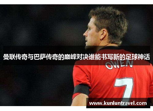 曼联传奇与巴萨传奇的巅峰对决谁能书写新的足球神话