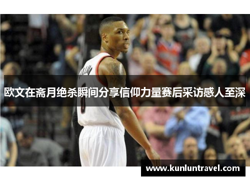 欧文在斋月绝杀瞬间分享信仰力量赛后采访感人至深